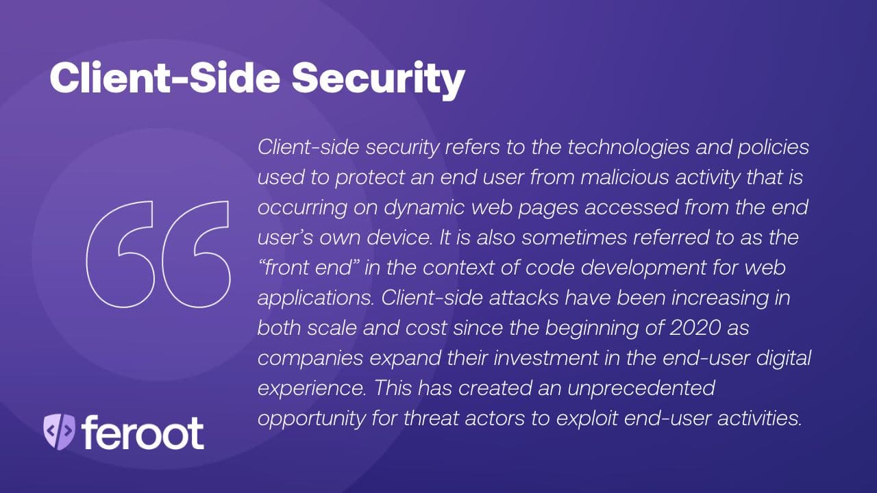 Browser-based security protects against a card skimming attack. It refers to the technologies and policies used to protect an end user from malicious activity that is occurring on dynamic web pages accessed from the end user’s own device. It is also sometimes referred to as the “front end” in the context of code development for web applications. Browser-based attacks have been increasing in both scale and cost since the beginning of 2020 as companies expand their investment in the end-user digital experience. This has created an unprecedented opportunity for threat actors to exploit end-user activities.