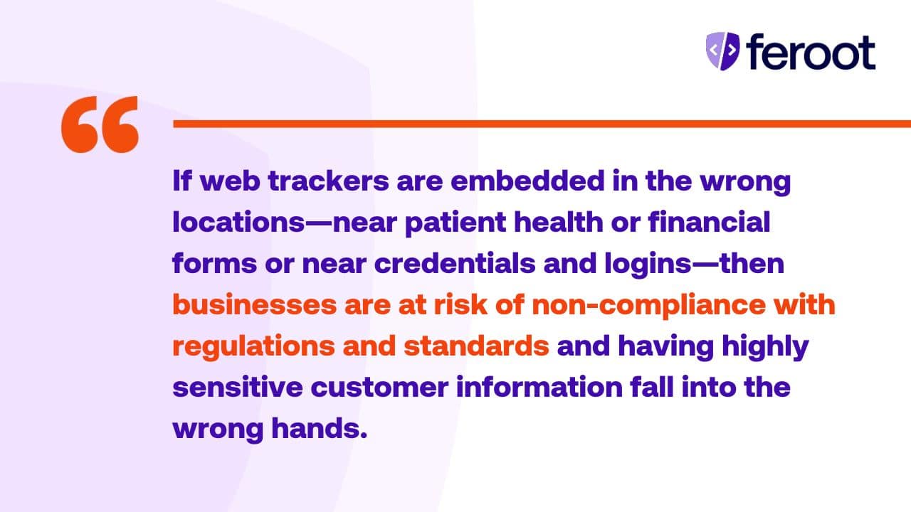 If web trackers are embedded in the wrong locations, near patient health or financial forms or near credentials and logins, then businesses are at risk of non-compliance with regulations and standards and having highly sensitive customer information fall into the wrong hands.